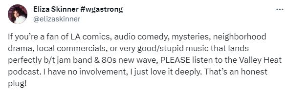 Tweet by Eliza Skinner (@ElizaSkinner). It reads: "If you’re a fan of LA comics, audio comedy, mysteries, neighborhood drama, local commercials, or very good/stupid music that lands perfectly b/t jam band & 80s new wave, PLEASE listen to the Valley Heat podcast. I have no involvement, I just love it deeply. That’s an honest plug!"